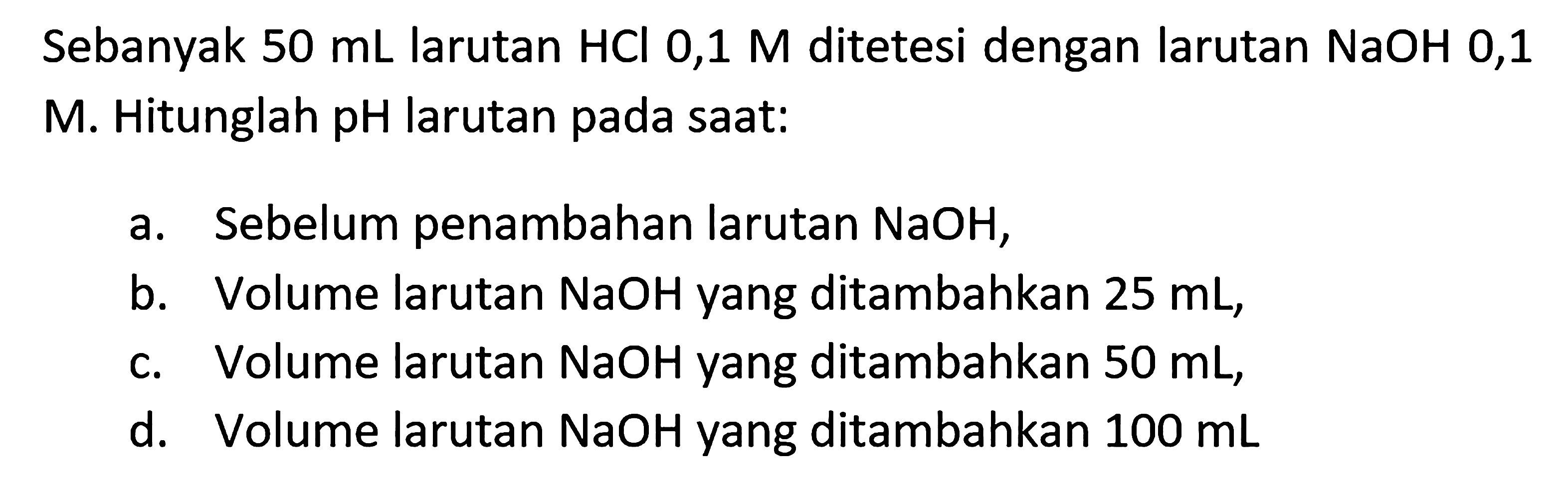 Sebanyak  50 mL larutan HCl 0,1 M ditetesi dengan larutan NaOH 0,1  M. Hitunglah pH larutan pada saat:
a. Sebelum penambahan larutan NaOH,
b. Volume larutan NaOH yang ditambahkan  25 mL,
c. Volume larutan NaOH yang ditambahkan  50 mL,
d. Volume larutan NaOH yang ditambahkan  100 mL
