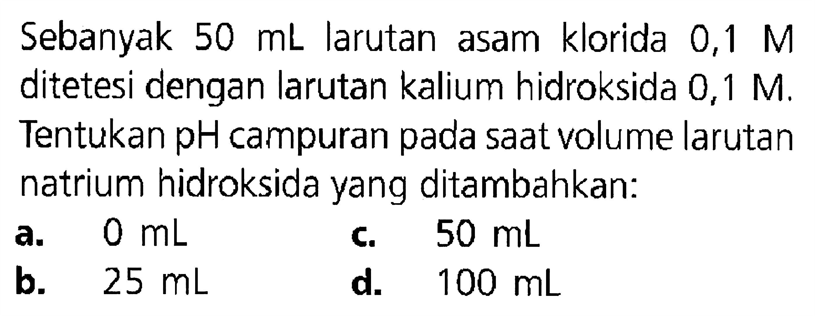 Sebanyak  50 mL  larutan asam klorida 0,1  M  ditetesi dengan larutan kalium hidroksida 0,1 M. Tentukan pH campuran pada saat volume larutan natrium hidroksida yang ditambahkan:
a.  0 mL 
b.  25 mL 
d.  100 mL 