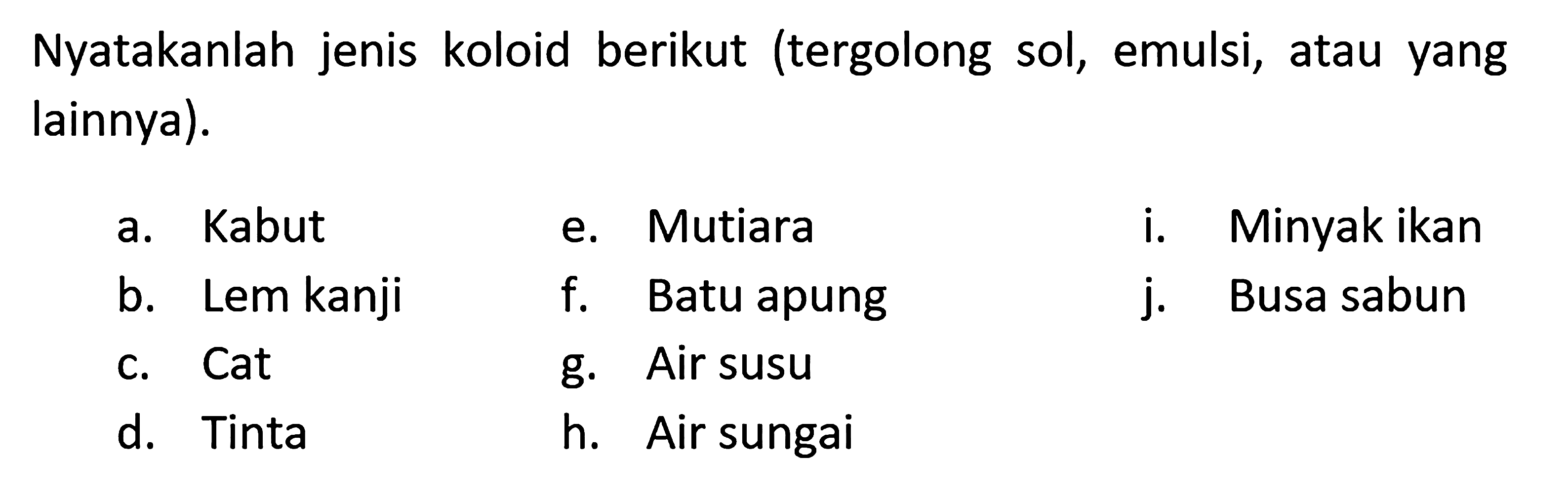 Nyatakanlah jenis koloid berikut (tergolong sol, emulsi, atau yang lainnya).
a. Kabut e. Mutiara    i. Minyak ikan
b. Lem kanji    f. Batu apung    j. Busa sabun
c. Cat    g. Air susu
d. Tinta
h. Air sungai