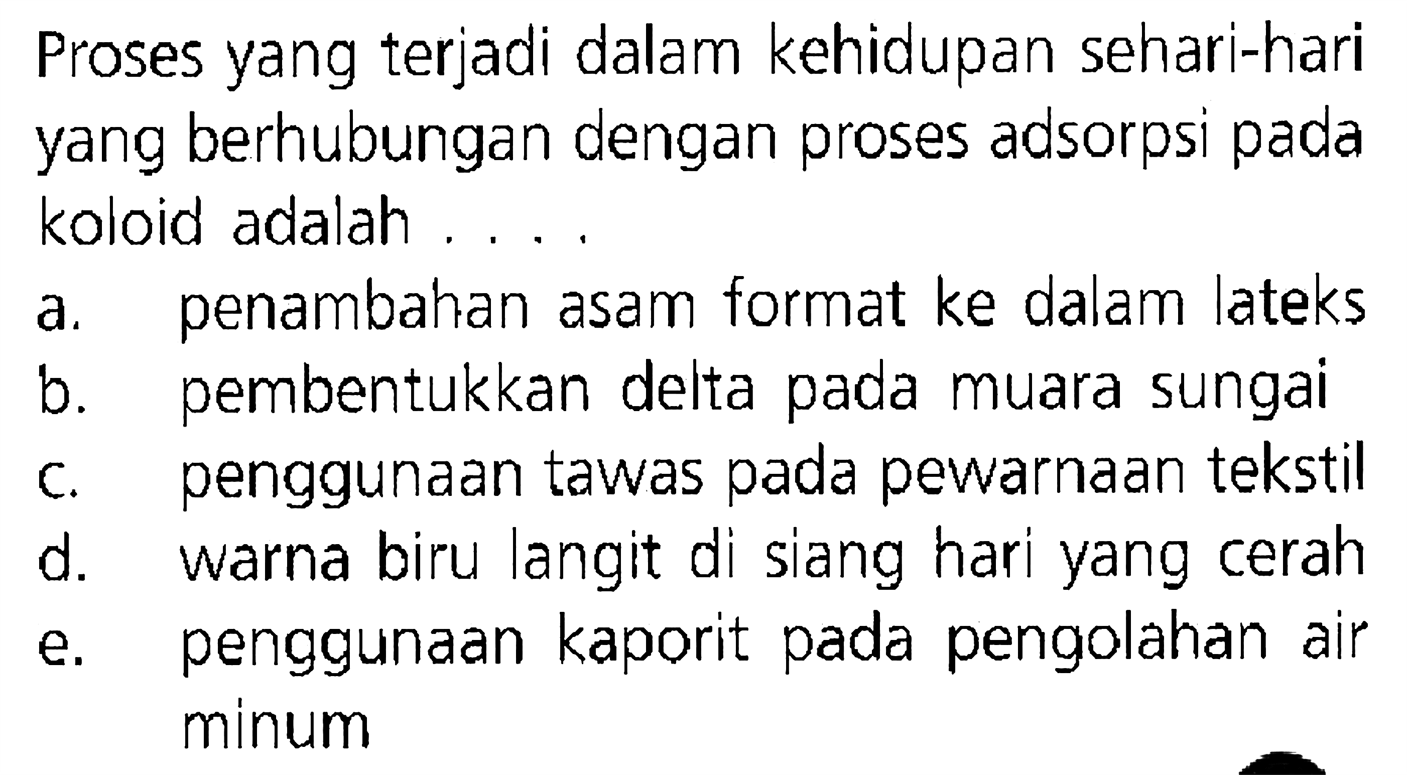 Proses yang terjadi dalam kehidupan sehari-hari yang berhubungan dengan proses adsorpsi pada koloid adalah
a. penambahan asam format ke dalam lateks
b. pembentukkan delta pada muara sungai
c. penggunaan tawas pada pewarnaan tekstil
d. warna biru langit di siang hari yang cerah
e. penggunaan kaporit pada pengolahan air minum