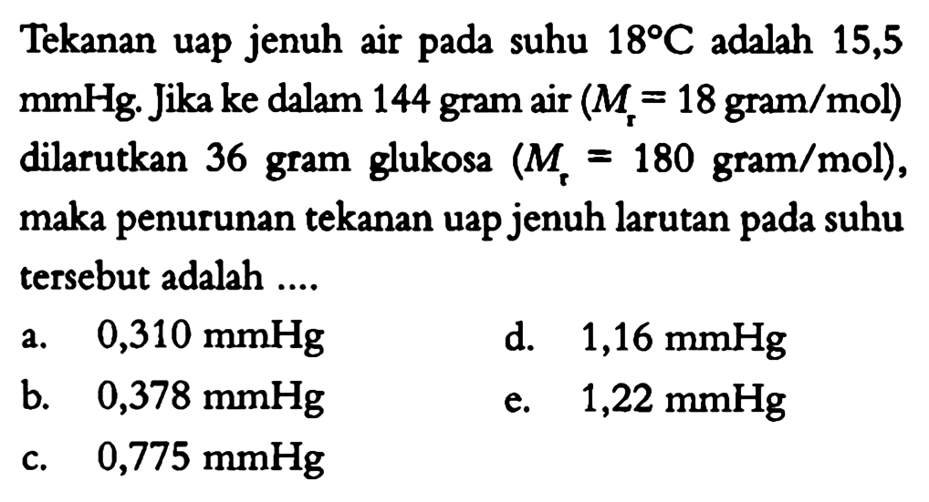 Tekanan uap jenuh air pada suhu 18 C adalah 15,5 mmHg. Jika ke dalam 144 gram air (Mr = 18 gram/mol) dilarutkan 36 gram glukosa (Mr = 180 gram/mol), maka penurunan tekanan uap jenuh larutan pada suhu tersebut adalah .... 