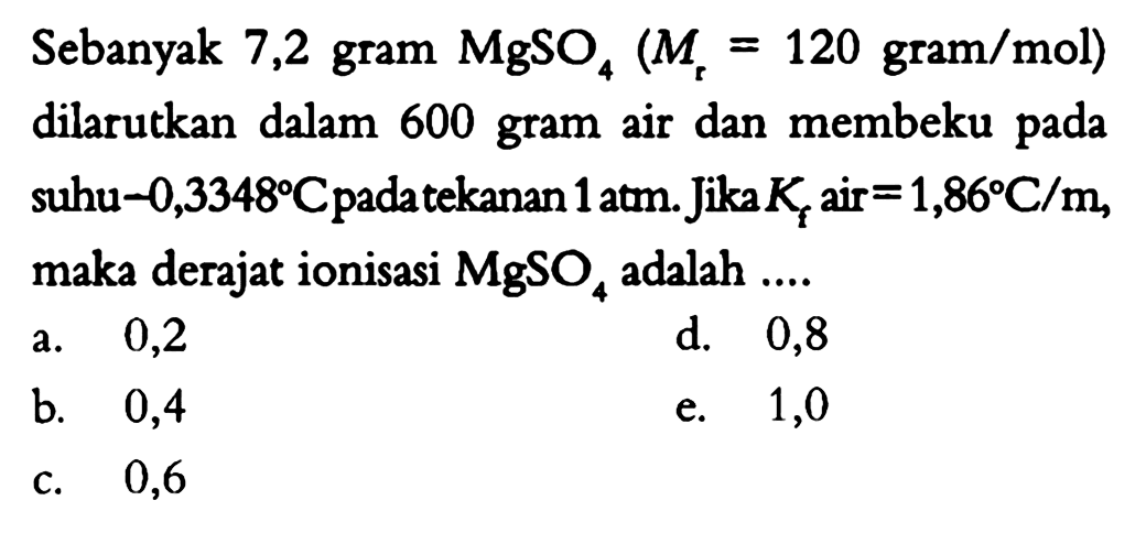 Sebanyak 7,2 gram MgSO4 (Mr = 120 gram/mol) dilarutkan dalam 600 gram air dan membeku pada suhu -0,3348 C pada tekanan 1 atm. Jika Kf air = 1,86 C/m, maka derajat ionisasi MgSO4 adalah .... 