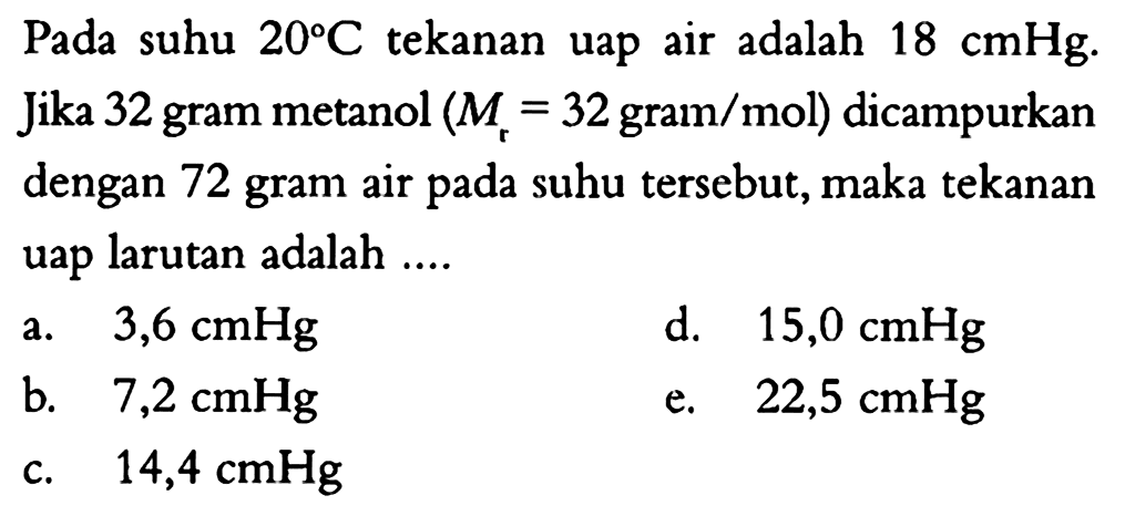 Pada suhu 20 C tekanan uap air adalah 18 cmHg. Jika 32 gram metanol (Mr=32 gram/mol)  dicampurkan dengan 72 gram air pada suhu tersebut, maka tekanan uap larutan adalah ... 