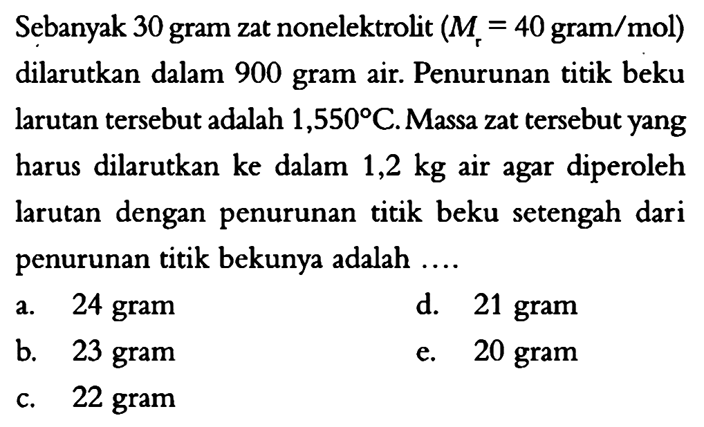 Sebanyak 30 gram zat nonelektrolit (Mr=40 gram/mol) dilarutkan dalam 900 gram air. Penurunan titik beku larutan tersebut adalah 1,550 C. Massa zat tersebut yang harus dilarutkan ke dalam 1,2 kg air agar diperoleh larutan dengan penurunan titik beku setengah dari penurunan titik bekunya adalah ... 