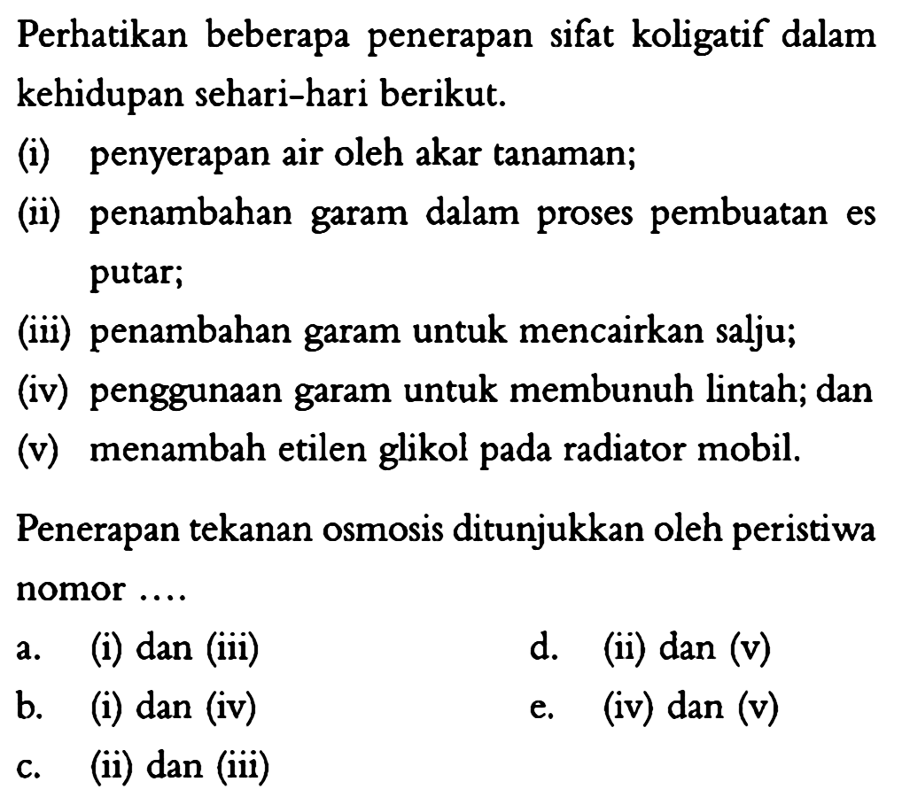 Perhatikan beberapa penerapan sifat koligatif dalam kehidupan sehari-hari berikut. (i) penyerapan air oleh akar tanaman; (ii) penambahan garam dalam proses pembuatan es putar; (iii) penambahan garam untuk mencairkan salju; (iv) penggunaan garam untuk membunuh lintah; dan (v) menambah etilen glikol pada radiator mobil. Penerapan tekanan osmosis ditunjukkan oleh peristiwa nomor .... 