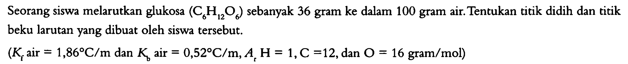 Seorang siswa melarutkan glukosa (C6H12O6) sebanyak 36 gram ke dalam 100 gram air. Tentukan titik didih dan titik beku larutan yang dibuat oleh siswa tersebut. (Kf air = 1,86 C/m dan Kb air 0,52 C/m. Ar H = 1, C = 12, dan O = 16 gram/mol) 