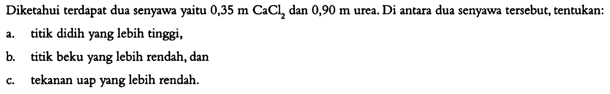 Diketahui terdapat dua senyawa yaitu 0,35 m CaCl2 dan 0,90 m urea. Di antara dua senyawa tersebut, tentukan:
a. titik didih yang lebih tinggi,
b. titik beku yang lebih rendah, dan
c. tekanan uap yang lebih rendah.