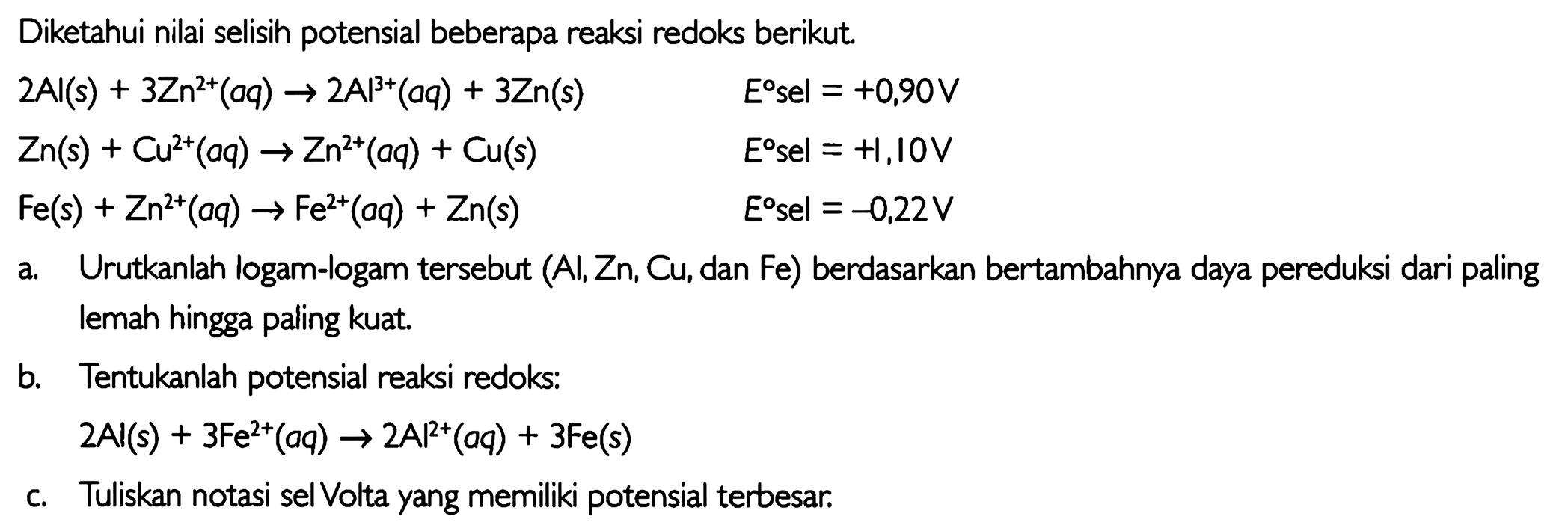 Diketahui nilai selisih potensial beberapa reaksi redoks berikut. 2Al(s)+3Zn^2+(aq)->2Al^3+(aq)+3Zn(s) E sel=+0,90 V Zn(s)+Cu^2+(aq) ->Zn^2+(aq)+Cu(s) E sel=+1,10 V Fe(s)+Zn^2+(aq) ->Fe^2+(aq)+Zn(s) E sel=-0,22 V a. Urutkanlah logam-logam tersebut (Al, Zn, Cu, dan Fe) berdasarkan bertambahnya daya pereduksi dari paling lemah hingga paling kuat.b. Tentukanlah potensial reaksi redoks: 2Al(s)+3Fe^2+(aq) -> 2Al^2+(aq)+3Fe(s) c. Tuliskan notasi sel Volta yang memiliki potensial terbesar. 