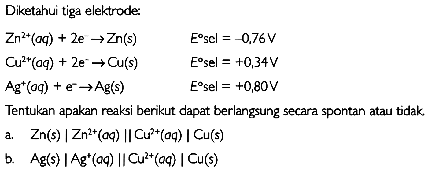 Diketahui tiga elektrode: 
Zn^(2) (aq) + 2 e^- -> Zn (s) E sel = -0,76 V 
Cu^(2+) (aq) + 2 e^- -> Cu (s) E sel = +0,34 V 
Ag^+ (aq) + e^- -> Ag (s) E sel = +0,80 V 
Tentukan apakan reaksi berikut dapat berlangsung secara spontan atau tidak. 
a. Zn (s) | Zn^(2+) (aq) || Cu^(2+) (aq) | Cu (s) 
b. Ag (s) | Ag^+ (aq) || Cu^(2+) (aq) | Cu (s) 