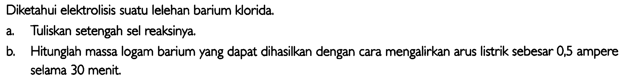 Diketahui elektrolisis suatu lelehan barium klorida.
a. Tuliskan setengah sel reaksinya.
b. Hitunglah massa logam barium yang dapat dihasilkan dengan cara mengalirkan arus listrik sebesar 0,5 ampere selama 30 menit.