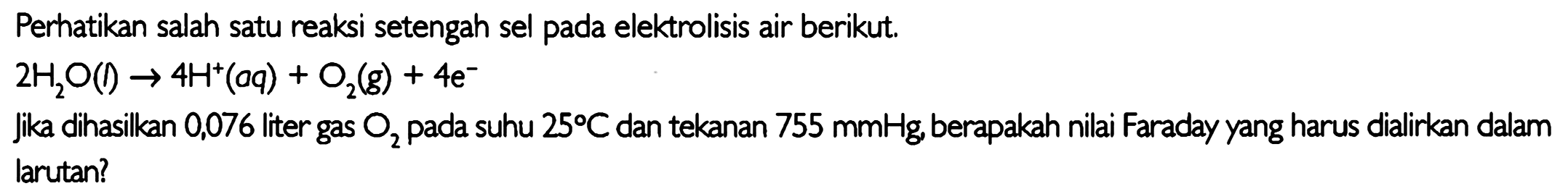 Perhatikan salah satu reaksi setengah sel pada elektrolisis air berikut.

2H2O (I) -> 4H^+ (aq) + O2 (g) + 4e^-

jika dihasilkan 0,076 liter gas O2 pada suhu  25 C  dan tekanan  755 mmHg , berapakah nilai Faraday yang harus dialirkan dalam larutan?