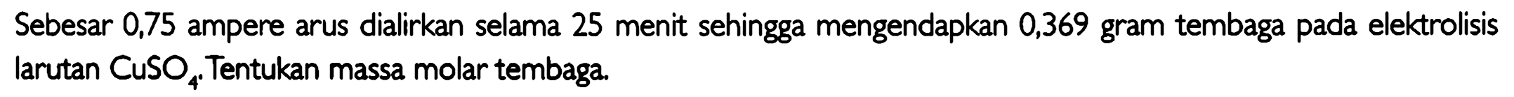 Sebesar 0,75 ampere arus dialirkan selama 25 menit sehingga mengendapkan 0,369 gram tembaga pada elektrolisis larutan CuSO4 . Tentukan massa molar tembaga.