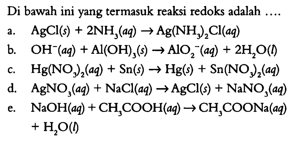 Di bawah ini yang termasuk reaksi redoks adalah 
a. AgCl (s) + 2 NH3 (aq) -> Ag(NH3)2Cl (aq) 
b. OH^- (aq) + AI(OH)3 (s) -> AlO2^- (aq) + 2 H2O (l) 
c. Hg(NO3)2 (aq) + Sn (s) -> Hg (s) + Sn(NO3)2 (aq) 
d. AgNO3 (aq) + NaCl (aq) -> AgCl (s) + NaNO3 (aq) 
e. NaOH (aq) + CH3COOH (aq) -> CH3COONa (aq) + H2O (l) 