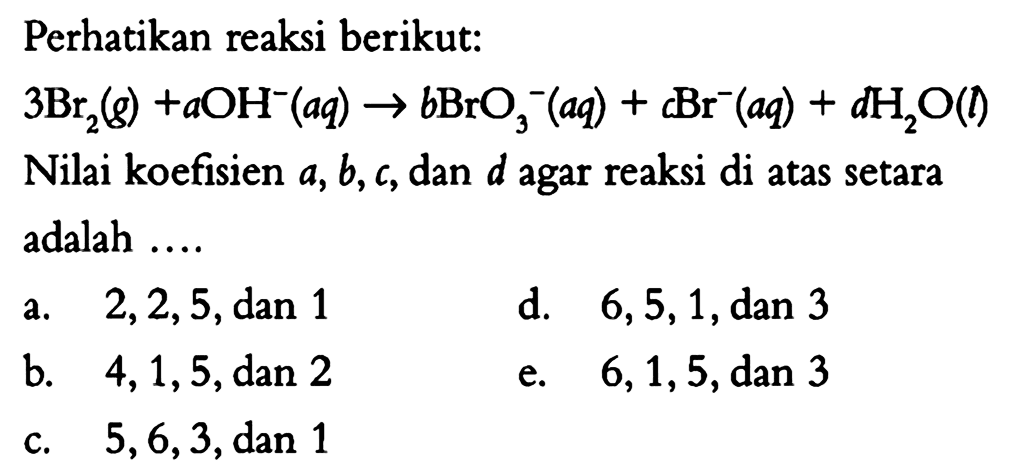 Perhatikan reaksi berikut: 3Br2(g) + aOH^- (aq) -> bBrO3^- (aq) + cBr^- (aq) + dH2O (l) Nilai koefisien a, b, c, dan d agar reaksi di atas setara adalah .... 