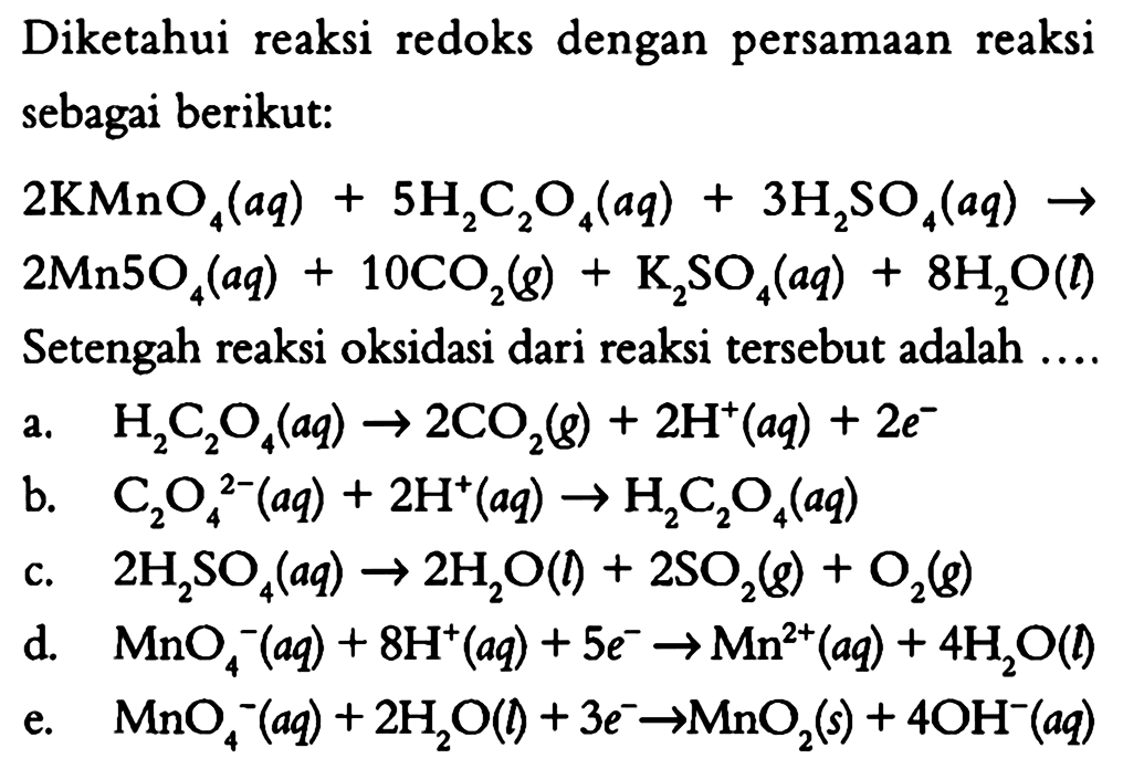 Diketahui reaksi redoks dengan persamaan reaksi sebagai berikut: 
2 KMnO4(aq) + 5 H2C2O4(aq) + 3 H2SO4(aq) -> 2 Mn5O4(aq) + 10 CO2(g) + K2SO4(aq) + 8 H2O(I) 
Setengah reaksi oksidasi dari reaksi tersebut adalah 
