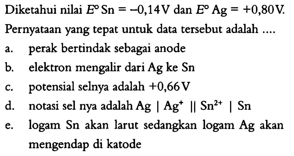 Diketahui nilai  E Sn=-0,14 V  dan  E Ag=+0,80 V .
Pernyataan yang tepat untuk data tersebut adalah ....
a. perak bertindak sebagai anode
b. elektron mengalir dari  Ag  ke  Sn 
c. potensial selnya adalah  +0,66 V 
d. notasi sel nya adalah Ag |Ag^+| |Sn^(2+)| Sn 
e. logam Sn akan larut sedangkan logam Ag akan mengendap di katode