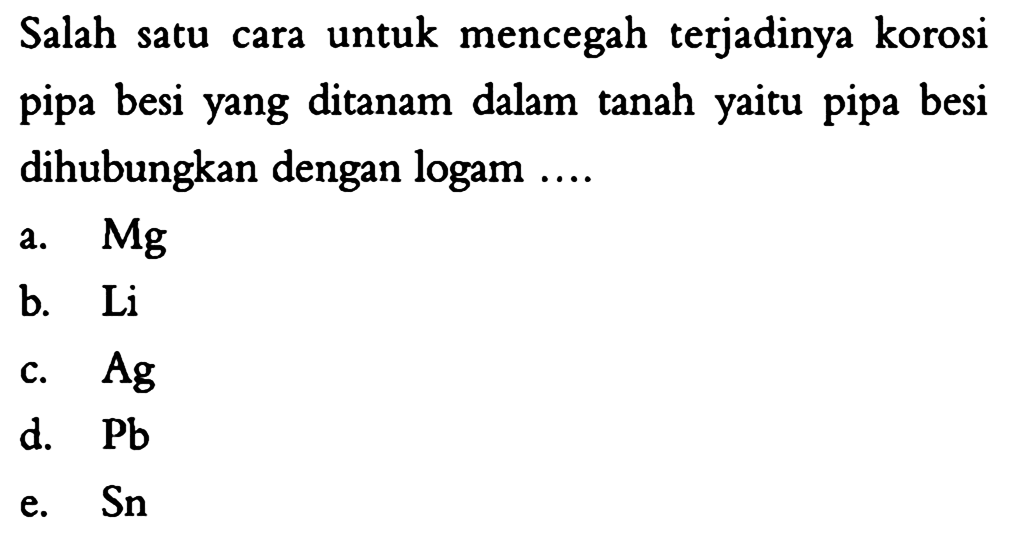 Salah satu cara untuk mencegah terjadinya korosi pipa besi yang ditanam dalam tanah yaitu pipa besi dihubungkan dengan logam ... a.  Mg 
b.  Li 
c.  Ag 
d.  Pb 
e.  Sn 