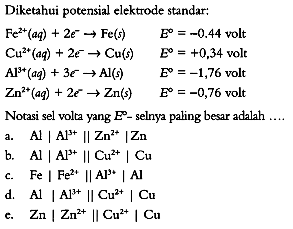 Diketahui potensial elektrode standar: Fe^(2+)(aq) + 2e^- -> Fe(s)  E=-0.44 volt  Cu^(2+)(aq) + 2e^- -> Cu(s)  E=+0,34 volt  Al^(3+)(aq) + 3e^- -> Al(s)  E=-1,76 volt  Zn^(2+)(aq) + 2e^- -> Zn(s)  E=-0,76 volt Notasi sel volta yang E-selnya paling besar adalah ... a.  Al|Al^(3+)||Zn^(2+)|Zn b.  Al|Al^(3+)||Cu^(2+)|Cu c.  Fe|Fe^(2+)||Al^(3+)|Al d.  Al|Al^(3+)||Cu^(2+)|Cu e.  Zn|Zn^(2+)||Cu^(2+)|Cu 