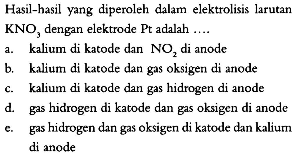 Hasil-hasil yang diperoleh dalam elektrolisis larutan KNO3 dengan elektrode Pt adalah a. kalium di katode dan NO2 di anode b. kalium di katode dan gas oksigen di anode c. kalium di katode dan gas hidrogen di anode d. gas hidrogen di katode dan gas oksigen di anode e. gas hidrogen dan gas oksigen di katode dan kalium di anode