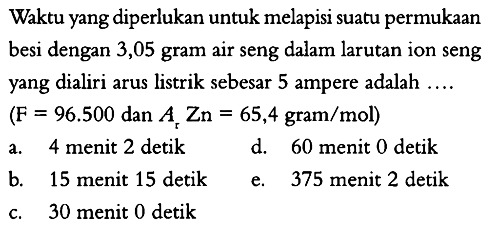 Waktu yang diperlukan untuk melapisi suatu permukaan besi dengan 3,05 gram air seng dalam larutan ion seng yang dialiri arus listrik sebesar 5 ampere adalah .... (F=96.500 dan Ar Zn=65,4 gram/mol) 