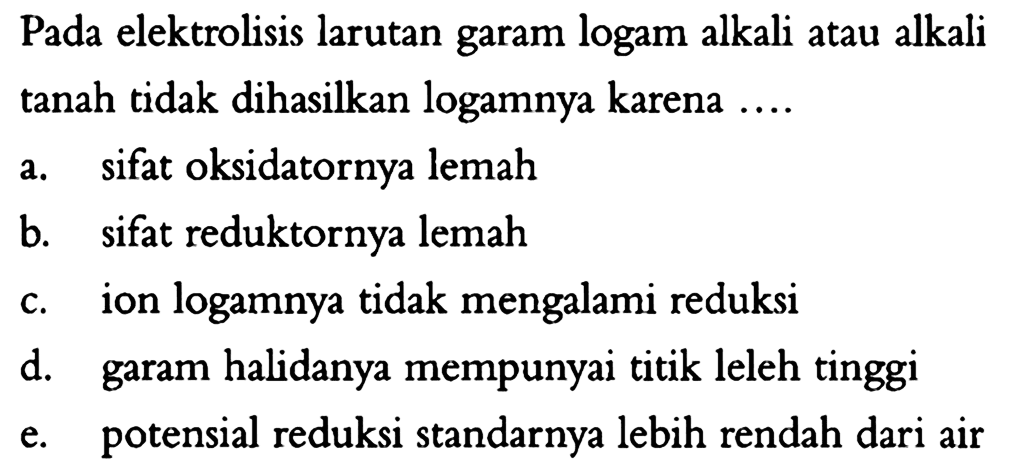 Pada elektrolisis larutan garam logam alkali atau alkali tanah tidak dihasilkan logamnya karena ....a. sifat oksidatornya lemahb. sifat reduktornya lemahc. ion logamnya tidak mengalami reduksid. garam halidanya mempunyai titik leleh tinggie. potensial reduksi standarnya lebih rendah dari air