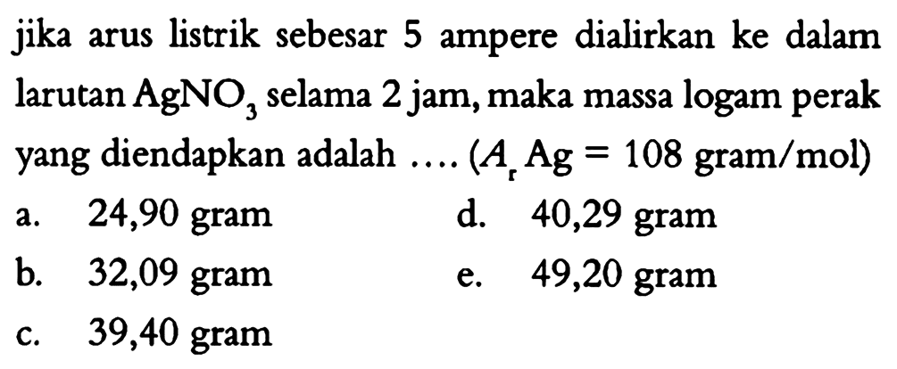 jika arus listrik sebesar 5 ampere dialirkan ke dalam larutan AgNO3 selama 2 jam, maka massa logam perak yang diendapkan adalah ... (Ar Ag = 108 gram/mol) 
