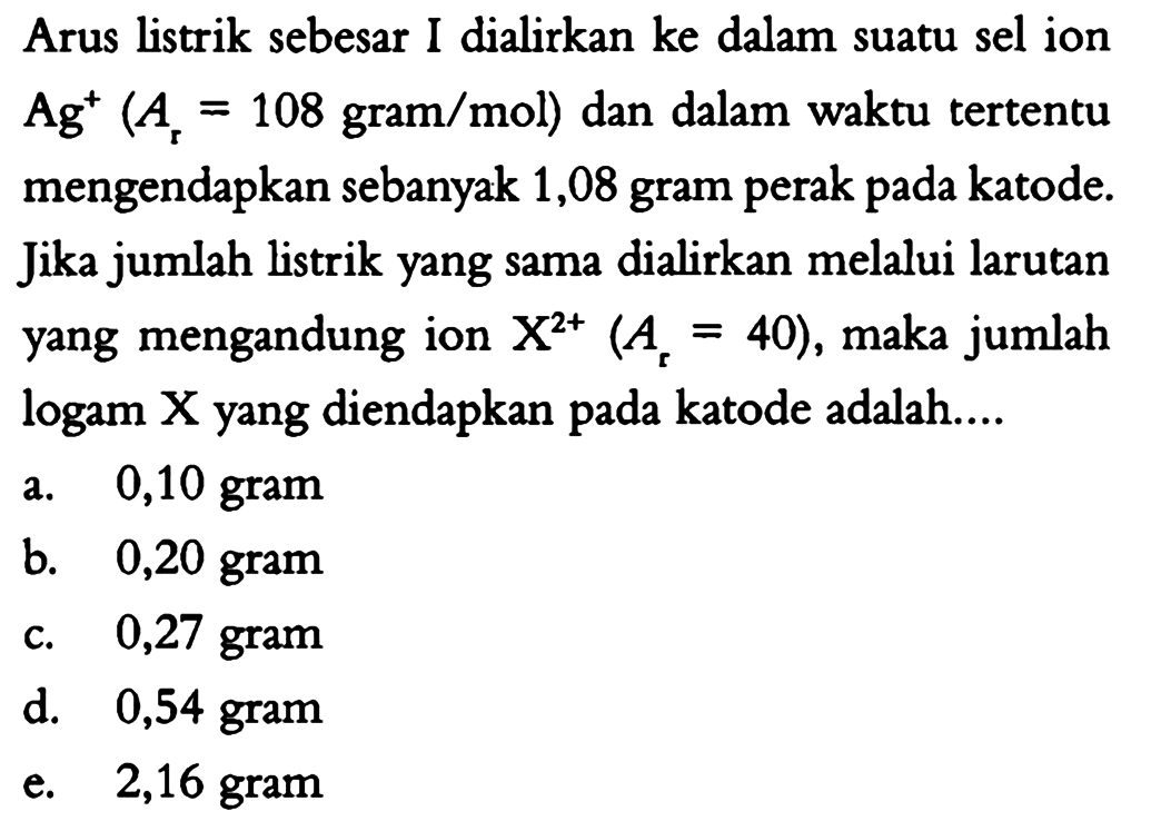 Arus listrik sebesar I dialirkan ke dalam suatu sel ion  Ag^+ (Ar=108 gram/mol)  dan dalam waktu tertentu mengendapkan sebanyak 1,08 gram perak pada katode. Jika jumlah listrik yang sama dialirkan melalui larutan yang mengandung ion  X^(2+) (Ar=40), maka jumlah logam X yang diendapkan pada katode adalah ... 