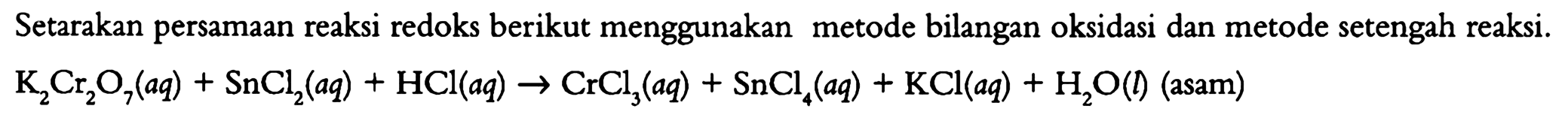 Setarakan persamaan reaksi redoks berikut menggunakan metode bilangan oksidasi dan metode bilangan oksidasi dan metode setengah reaksi. K2Cr2O7 (aq) + SnCl2 (aq) + HCl (aq) -> CrCl3 (aq) + SnCl4 (aq) + KCl (aq) + H2O(l) (asam) 