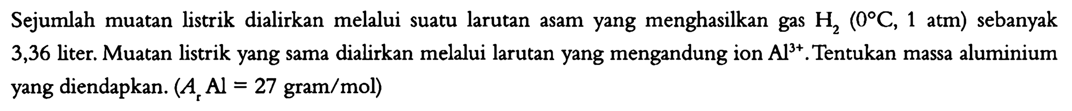 Sejumlah muatan listrik dialirkan melalui suatu larutan menghasilkan gas H2 (0 C, 1 atm) sebanyak 3,36 liter. Muatan listrik yang sama dialirkan melalui larutan yang mengandung ion Al^(3+). Tentukan massa aluminium yang diendapkan. (Ar Al = 27 gram/mol)