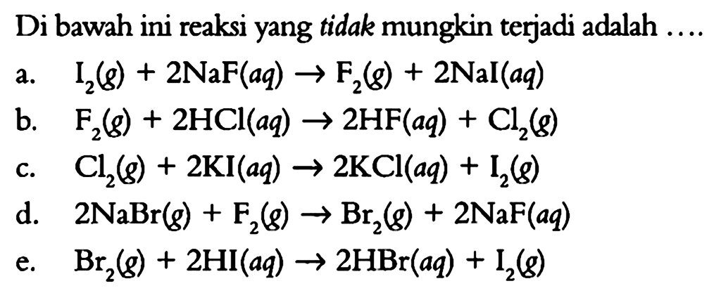 Di bawah ini reaksi yang tidak mungkin terjadi adalah ....a.   I2(g)+2NaF(aq) -> F2(g)+2NaI(aq) b.   F2(g)+2HCl(aq) -> 2HF(aq)+Cl2(g) c.   Cl2(g)+2KI(aq) -> 2KCl(aq)+I2(g) d.   2NaBr(g)+F2(g) -> Br2(g)+2NaF(aq) e.   Br2(g)+2HI(aq) -> 2HBr(aq)+I2(g) 