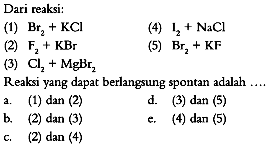 Dari reaksi:(1) Br2+KCl (2) F2+KBr  (3) Cl2+MgBr2(4) I2+NaCl(5) Br2+KF  Reaksi yang dapat berlangsung spontan adalah.... a. (1) dan (2)b. (2) dan (3)c. (2) dan (4)d. (3) dan (5) e. (4) dan (5) 