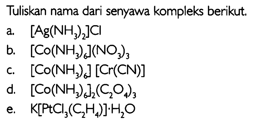 Tuliskan nama dari senyawa kompleks berikut. 
a. [Ag(NH3)2]CI b. [Co(NH3)6](NO3)3 c. [Co(NH3)6] [Cr(CN)] d. [Co(NH3)6]2(C2O4)3 e. K[PtCI3(C2H4)].H2O 