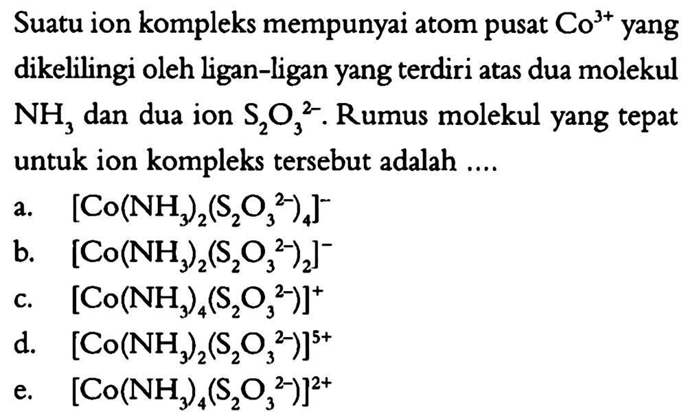 Suatu ion kompleks mempunyai atom pusat Co^(3+) yang dikelilingi oleh ligan-ligan yang terdiri atas dua molekul NH3 dan dua ion S2O3^(2-). Rumus molekul yang tepat untuk ion kompleks tersebut adalah 
a. [Co(NH3)2(S2O3^(2-))4]^- 
b. [Co(NH3)2(S2O3^(2-))2]^- 
c. [Co(NH3)4(S2O3^(2-))]^+ 
d. [Co(NH3)2(S2O3^(2-))]^(5+) 
e. [Co(NH3)4(S2O3^(2-))]^(2+)   