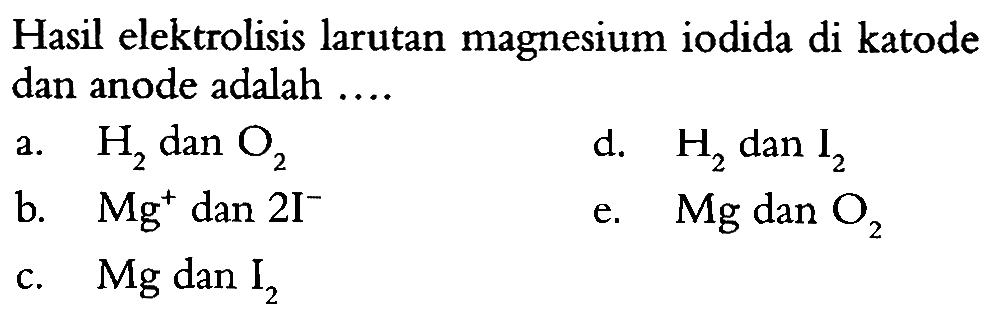 Hasil elektrolisis larutan magnesium iodida di katode dan anode adalah 
a. H2 dan O2 d. H2 dan I2 b. Mg^+ dan 2 I^- e. Mg dan O2 c. Mg dan I2