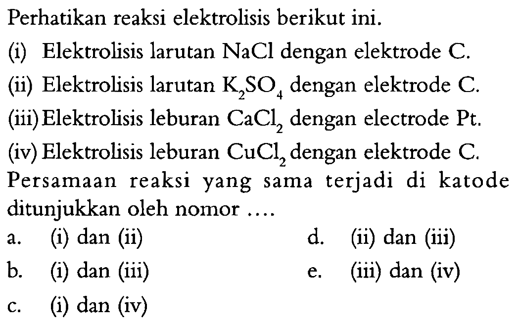 Perhatikan reaksi elektrolisis berikut ini.(i) Elektrolisis larutan  NaCl  dengan elektrode  C .(ii) Elektrolisis larutan  K2 SO4  dengan elektrode  C .(iii) Elektrolisis leburan  CaCl2  dengan electrode  Pt .(iv) Elektrolisis leburan  CuCl2  dengan elektrode  C .Persamaan reaksi yang sama terjadi di katode ditunjukkan oleh nomor ....a. (i) dan (ii)d. (ii) dan (iii)b. (i) dan (iii)e. (iii) dan (iv)c. (i) dan (iv)