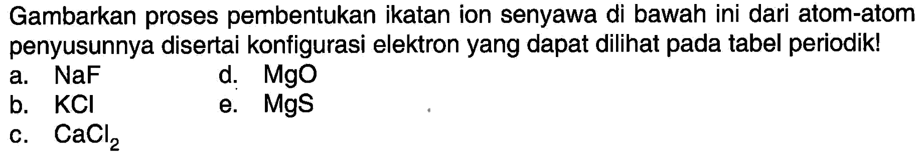 Gambarkan proses pembentukan ikatan ion senyawa di bawah ini dari atom-atom penyusunnya disertai konfigurasi elektron yang dapat dilihat pada tabel periodik!
a.  NaF 
d.   MgO 
b.  KCl 
e.  MgS 
c.  CaCl_(2) 