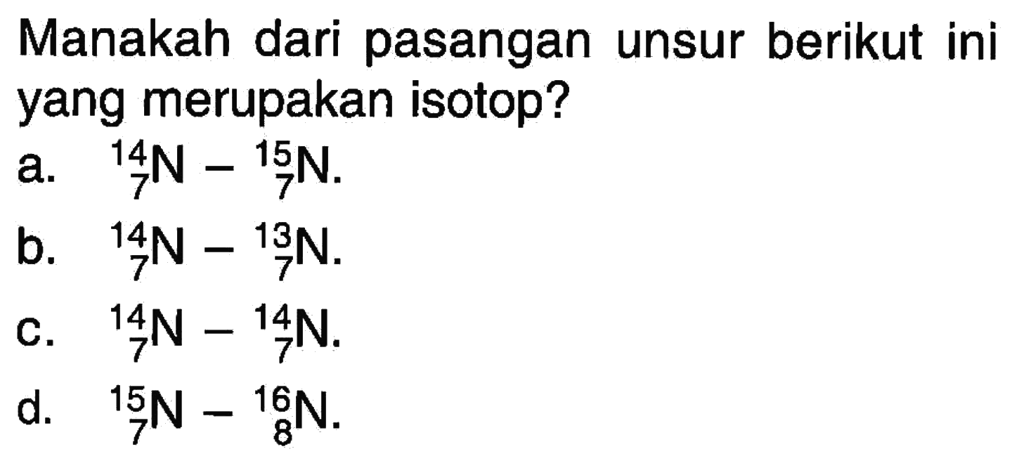 Manakah dari pasangan unsur berikut ini yang merupakan isotop?
a. 14 7 N - 15 7 N.
b. 14 7 N - 13 7 N.
c. 14 7 N - 14 7 N.
d. 15 7 N - 16 8 N.