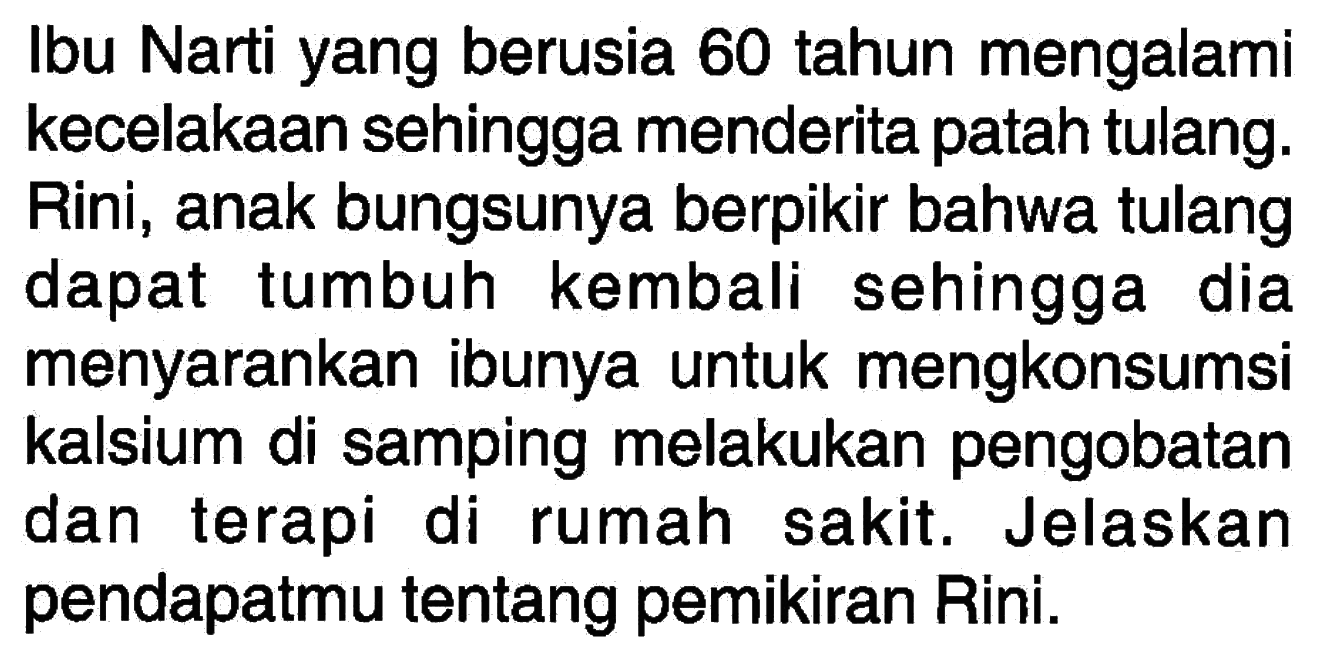 Ibu Narti yang berusia 60 tahun mengalami kecelakaan sehingga menderita patah tulang. Rini, anak bungsunya berpikir bahwa tulang dapat tumbuh kembali sehingga dia menyarankan ibunya untuk mengkonsumsi kalsium di samping melakukan pengobatan dan terapi di rumah sakit. Jelaskan pendapatmu tentang pemikiran Rini. 