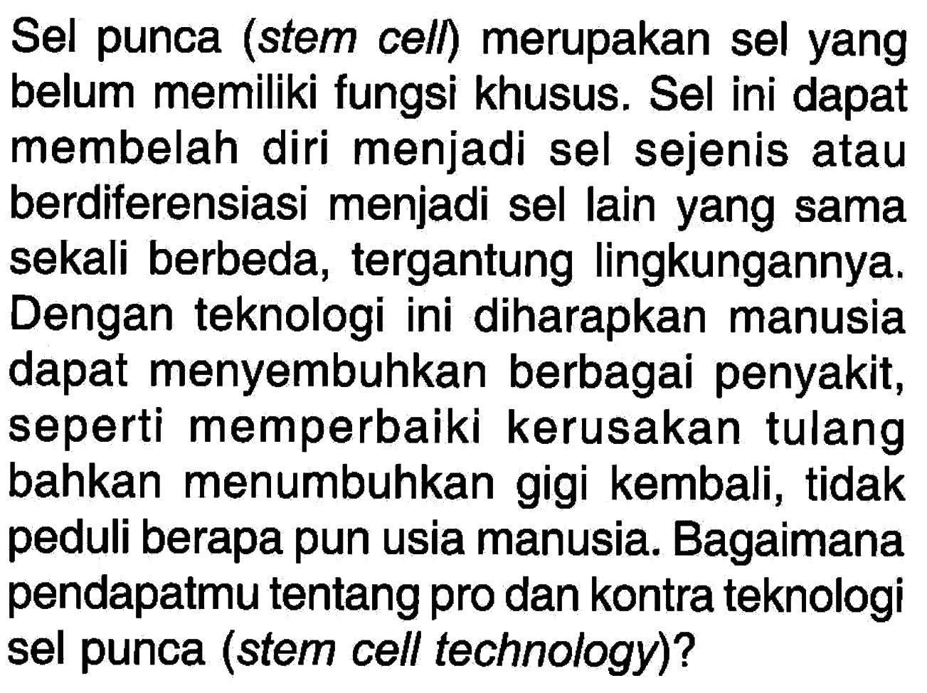 Sel punca (stem cell) merupakan sel yang belum memiliki fungsi khusus. Sel ini dapat membelah diri menjadi sel sejenis atau berdiferensiasi menjadi sel lain yang sama sekali berbeda, tergantung lingkungannya. Dengan teknologi ini diharapkan manusia dapat menyembuhkan berbagai penyakit, seperti memperbaiki kerusakan tulang bahkan menumbuhkan gigi kembali, tidak peduli berapa pun usia manusia. Bagaimana pendapatmu tentang pro dan kontra teknologi sel punca (stem cell technology)?