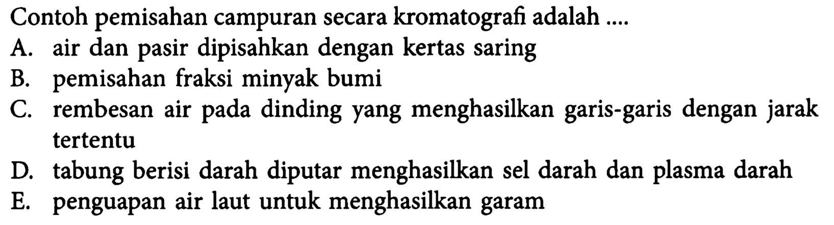 Contoh pemisahan campuran secara kromatografi adalah ....
A. air dan pasir dipisahkan dengan kertas saring
B. pemisahan fraksi minyak bumi
C. rembesan air pada dinding yang menghasilkan garis-garis dengan jarak tertentu
D. tabung berisi darah diputar menghasilkan sel darah dan plasma darah
E. penguapan air laut untuk menghasilkan garam