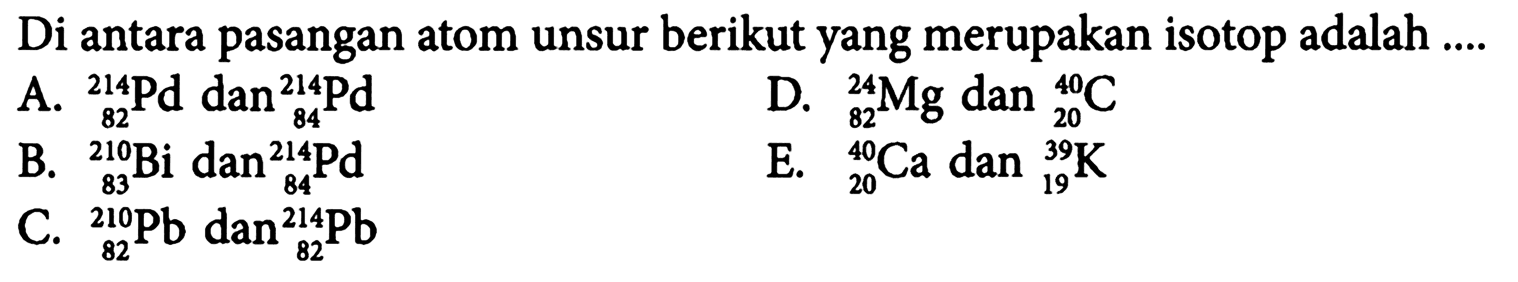 Di antara pasangan atom unsur berikut yang merupakan isotop adalah 
A. 214 82 Pd dan 214 84 Pd D. 24 82 Mg dan 40 20 C 
B. 210 83 Bi dan 214 84 Pd E. 40 20 Ca dan 39 19 K 
C. 210 82 Pb dan 214 82 Pb 