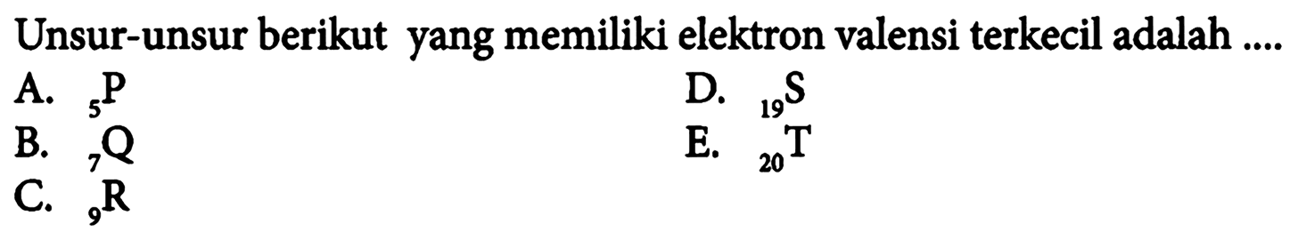 Unsur-unsur berikut yang memiliki elektron valensi terkecil adalah ....  A. 5 P D. 19 S B. 7 Q E. 20 T