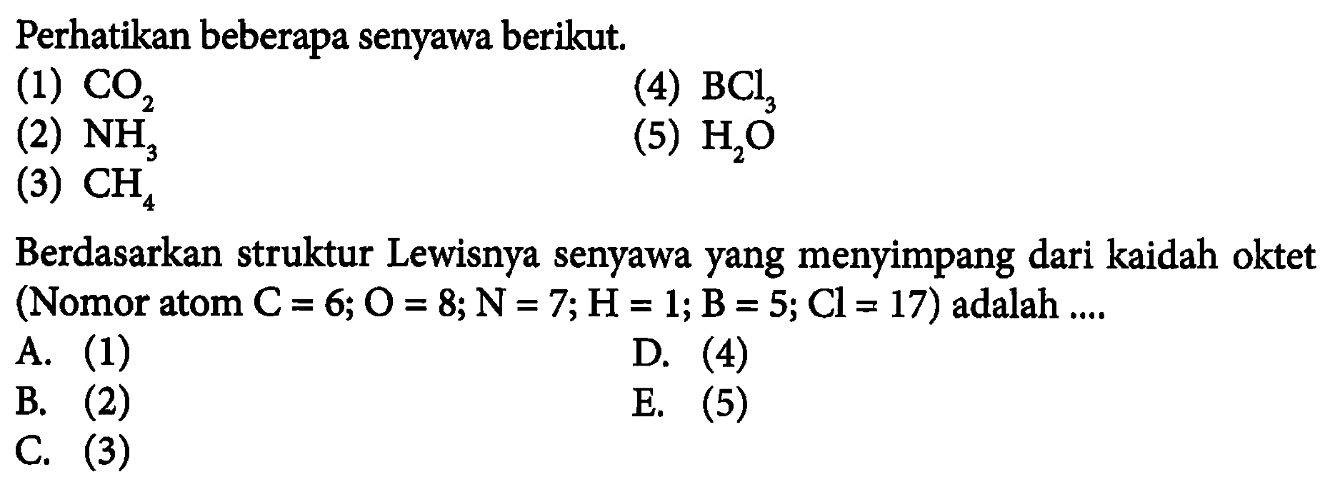 Perhatikan beberapa senyawa berikut.(1) CO2 (4) BCl3 (2) NH3 (5) H2O (3) CH4 Berdasarkan struktur Lewisnya senyawa yang menyimpang dari kaidah oktet (Nomor atom C=6; O=8; N=7; H=1; B=5; Cl=17) adalah .... A. (1) D. (4) B. (2) E. (5) C. (3)