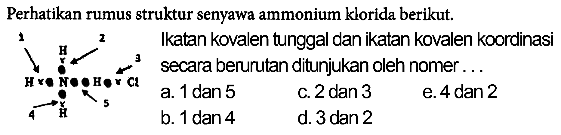 Perhatikan rumus struktur senyawa ammonium klorida berikut. Ikatan kovalen tunggal dan ikatan kovalen koordinasi secara berurutan ditunjukan oleh nomor ...1 2 3 4 5 H H N H Cl H a. 1 dan 5
c. 2 dan 3
e. 4 dan 2
b. 1 dan 4
d. 3 dan 2