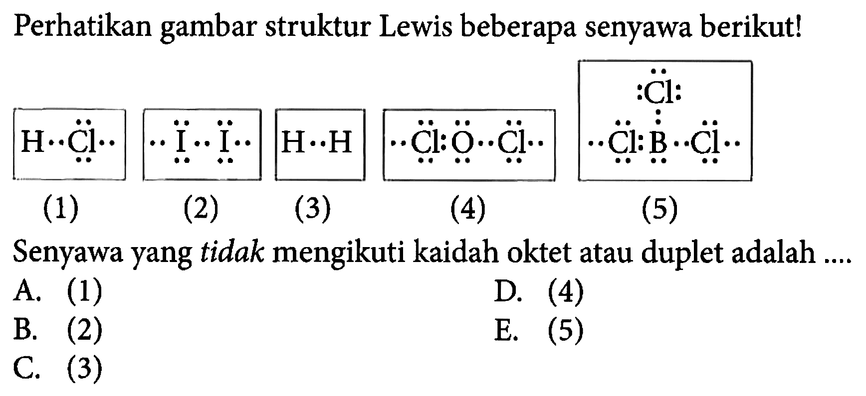 Perhatikan gambar struktur Lewis beberapa senyawa berikut! 
H Cl (1) I I (2) H H (3) Cl O Cl (4) Cl B Cl Cl (5) Senyawa yang tidak mengikuti kaidah oktet atau duplet adalah A. (1) D. (4) B. (2) E. (5) C. (3)