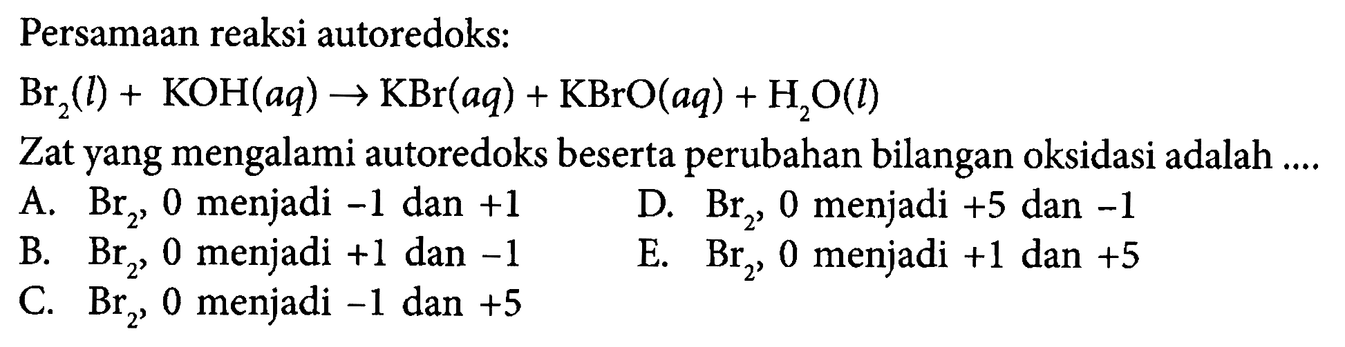 Persamaan reaksi autoredoks: 
Br2 (l) + KOH (aq) -> KBr (aq) + KBrO (aq) + H2O (l) 
Zat yang mengalami autoredoks beserta perubahan bilangan oksidasi adalah 
A. Br2, 0 menjadi -1 dan +1 
B. Br2, 0 menjadi +1 dan -1 
C. Br2, 0 menjadi -1 dan +5 
D. Br2, 0 menjadi +5 dan -1 
E. Br2, 0 menjadi +1 dan +5 