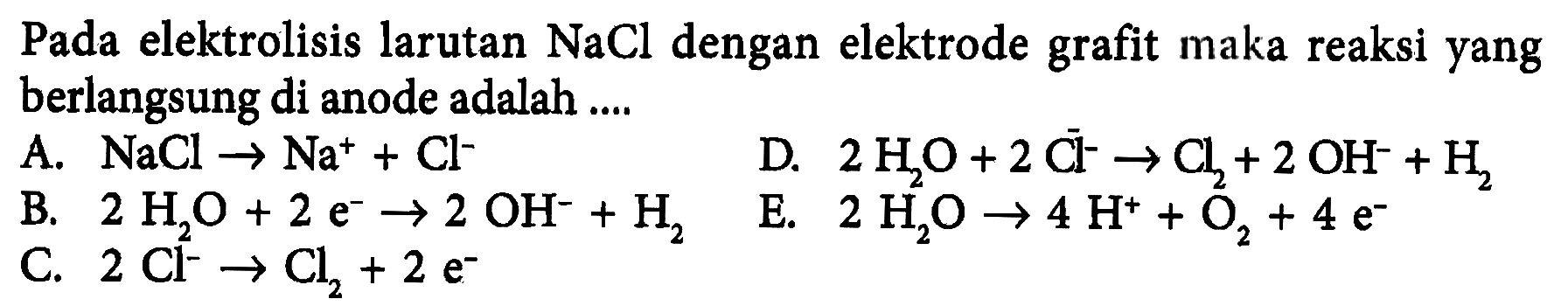 Pada elektrolisis larutan NaCl dengan elektrode grafit maka reaksi yang berlangsung di anode adalah A. NaCl -> Na^+ + Cl^- D. 2 H2O + 2 Cl^- -> Cl2 + 2 OH^- + H2 B. 2 H2O + 2 e^- -> 2 OH^- + H2 E. 2 H2O -> 4 H^+ + O2 + 4 e^- C. 2 Cl^- -> Cl2 + 2 e^-