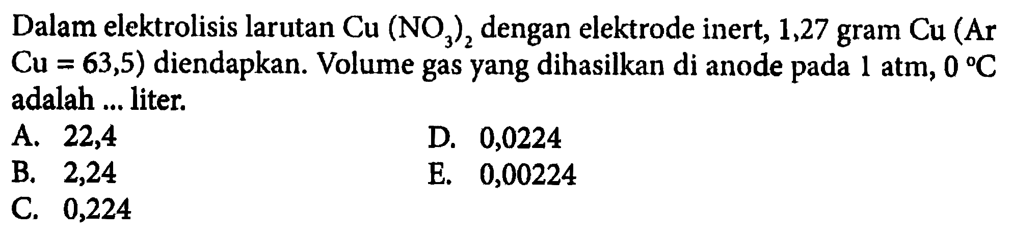 Dalam elektrolisis larutan  Cu(NO3)2  dengan elektrode inert, 1,27 gram  Cu(Ar   Cu=63,5)  diendapkan. Volume gas yang dihasilkan di anode pada  1 atm, 0 C  adalah ... liter.