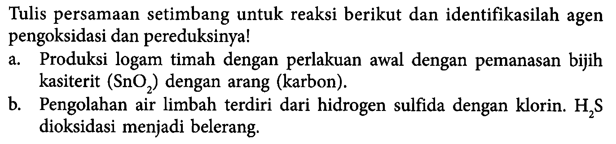 Tulis persamaan setimbang untuk reaksi berikut dan identifikasilah agen pengoksidasi dan pereduksinya! 
a. Produksi logam timah dengan perlakuan awal dengan pemanasan bijih kasiterit (SnO2) dengan arang (karbon). 
b. Pengolahan air limbah terdiri dari hidrogen sulfida dengan klorin. H2S dioksidasi menjadi belerang.