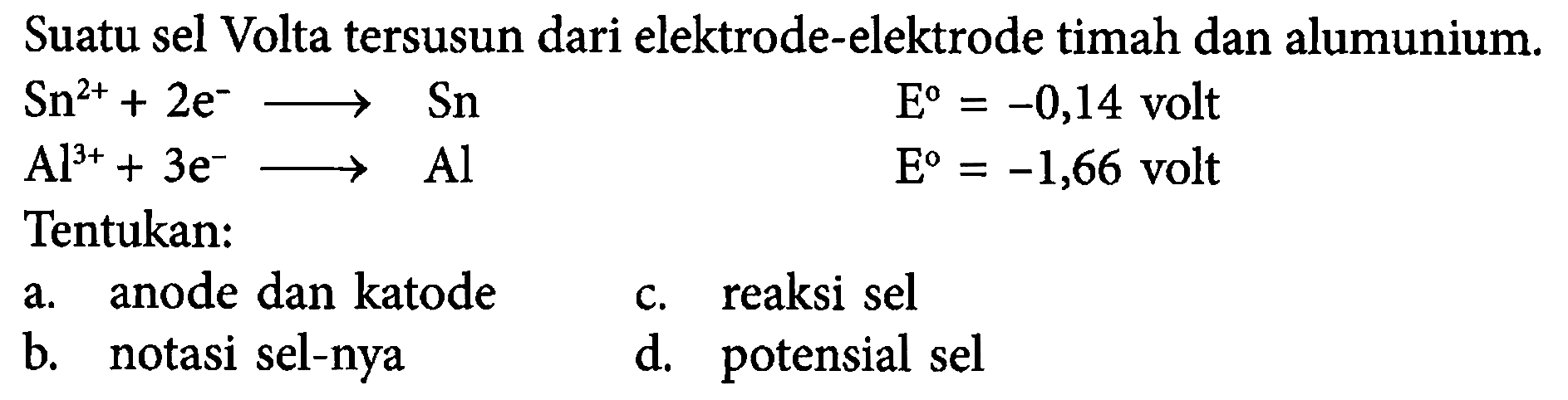 Suatu sel Volta tersusun dari elektrode-elektrode timah dan alumunium. 
Sn^(2+) + 2 e^- -> Sn E = -0,14 volt 
Al^(3+) + 3 e^- ->Al E = -1,66 volt 
Tentukan: 
a. anode dan katode c. reaksi sel b. notasi sel-nya d. potensial sel 